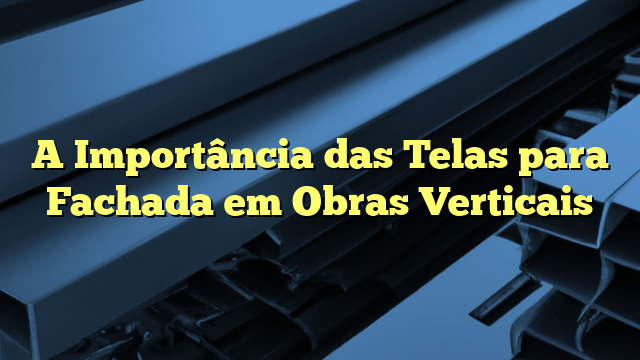 A Importância das Telas para Fachada em Obras Verticais